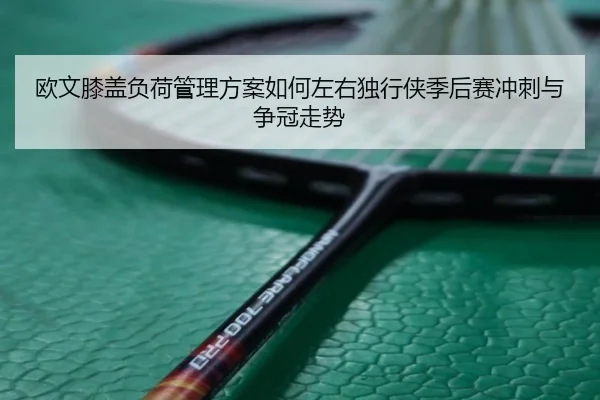欧文膝盖负荷管理方案如何左右独行侠季后赛冲刺与争冠走势